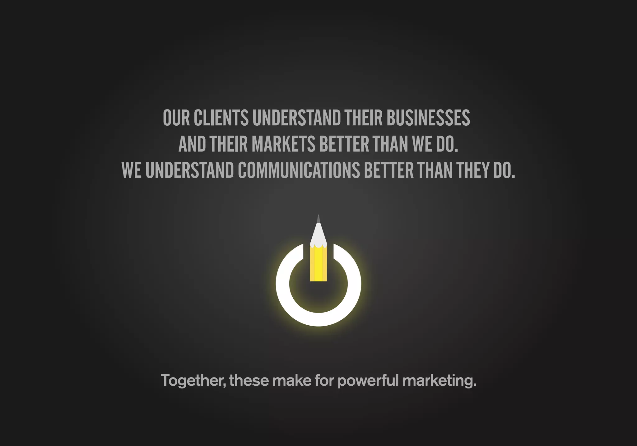 OURCLIENTSUNDERSTANDTHEIRBUSINESSES
ANDTHEIRMARKETSBETTERTHANWEDO.
WEUNDERSTANDCOMMUNICATIONSBETTERTHANTHEYDO.
Together, these make for powerful marketing.
 