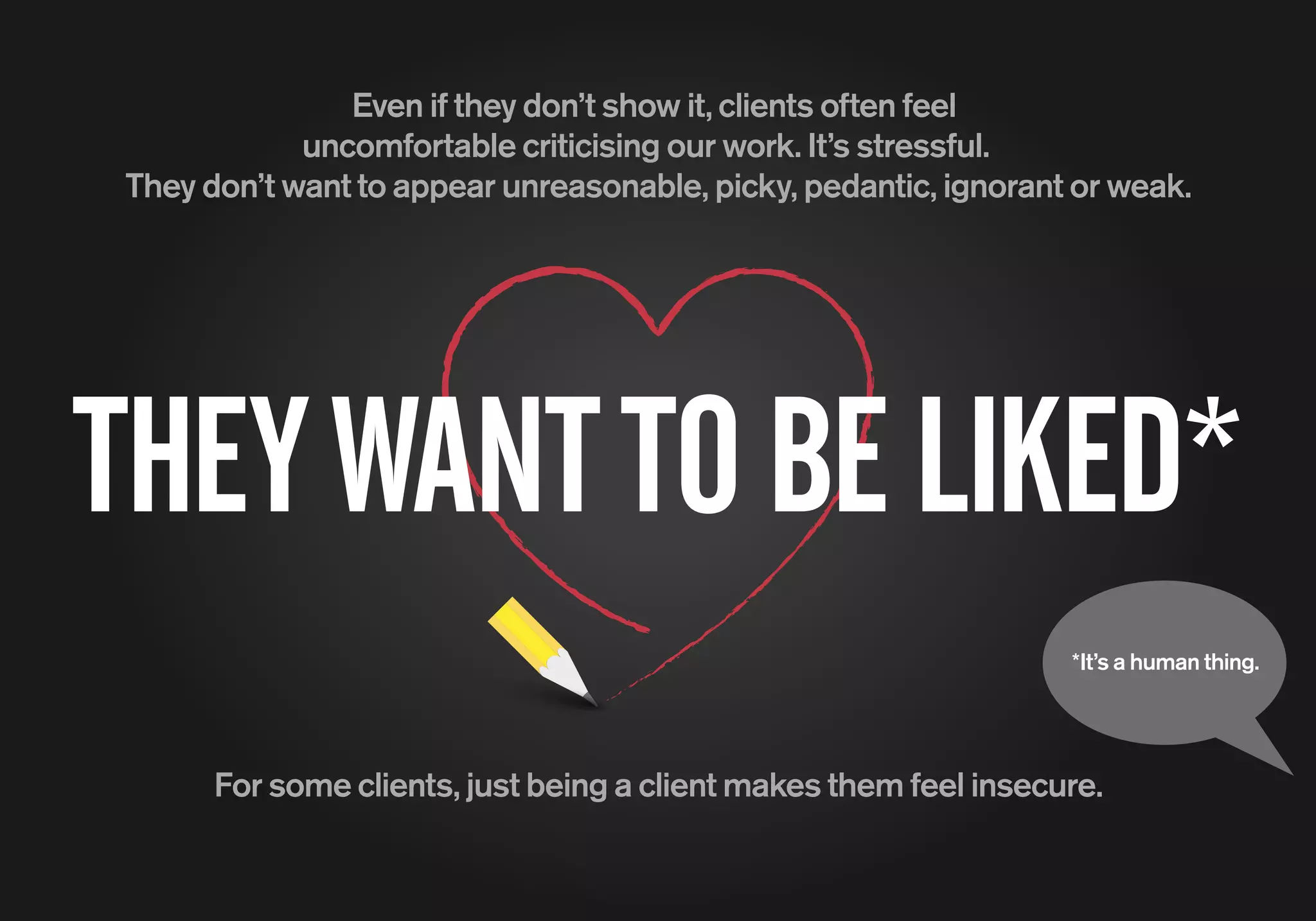 *It’s a human thing.
Even if they don’t show it, clients often feel
uncomfortable criticising our work. It’s stressful.
They don’t want to appear unreasonable, picky, pedantic, ignorant or weak.
THEYWANTTOBELIKED*
For some clients, just being a client makes them feel insecure.
 
