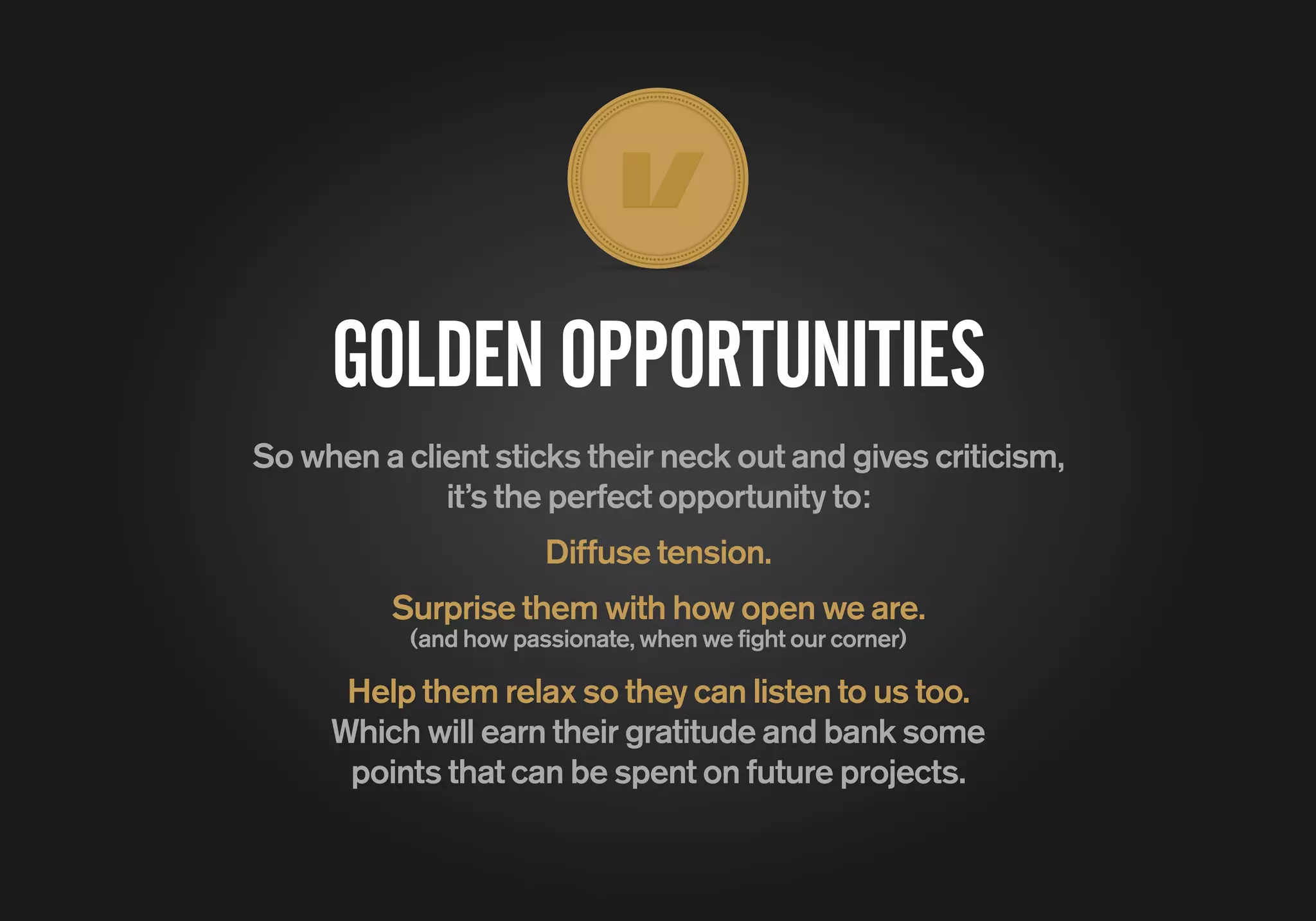 GOLDENOPPORTUNITIES
So when a client sticks their neck out and gives criticism,
it’s the perfect opportunity to:
Diffuse tension.
Surprise them with how open we are.
(and how passionate, when we fight our corner)
Help them relax so they can listen to us too.
Which will earn their gratitude and bank some
points that can be spent on future projects.
 