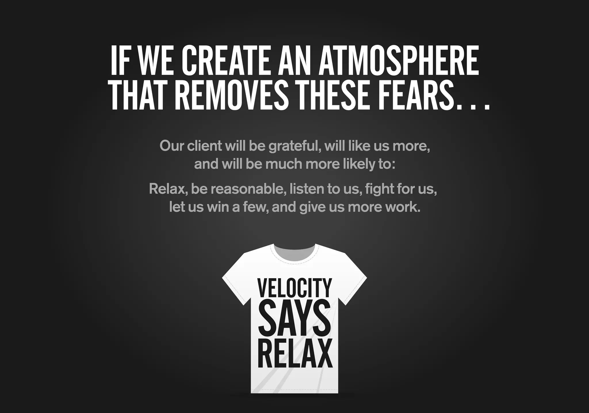 IFWECREATEANATMOSPHERE
THATREMOVESTHESEFEARS…
Our client will be grateful, will like us more,
and will be much more likely to:
Relax, be reasonable, listen to us, fight for us,
let us win a few, and give us more work.
VELOCITY
SAYS
RELAX
 