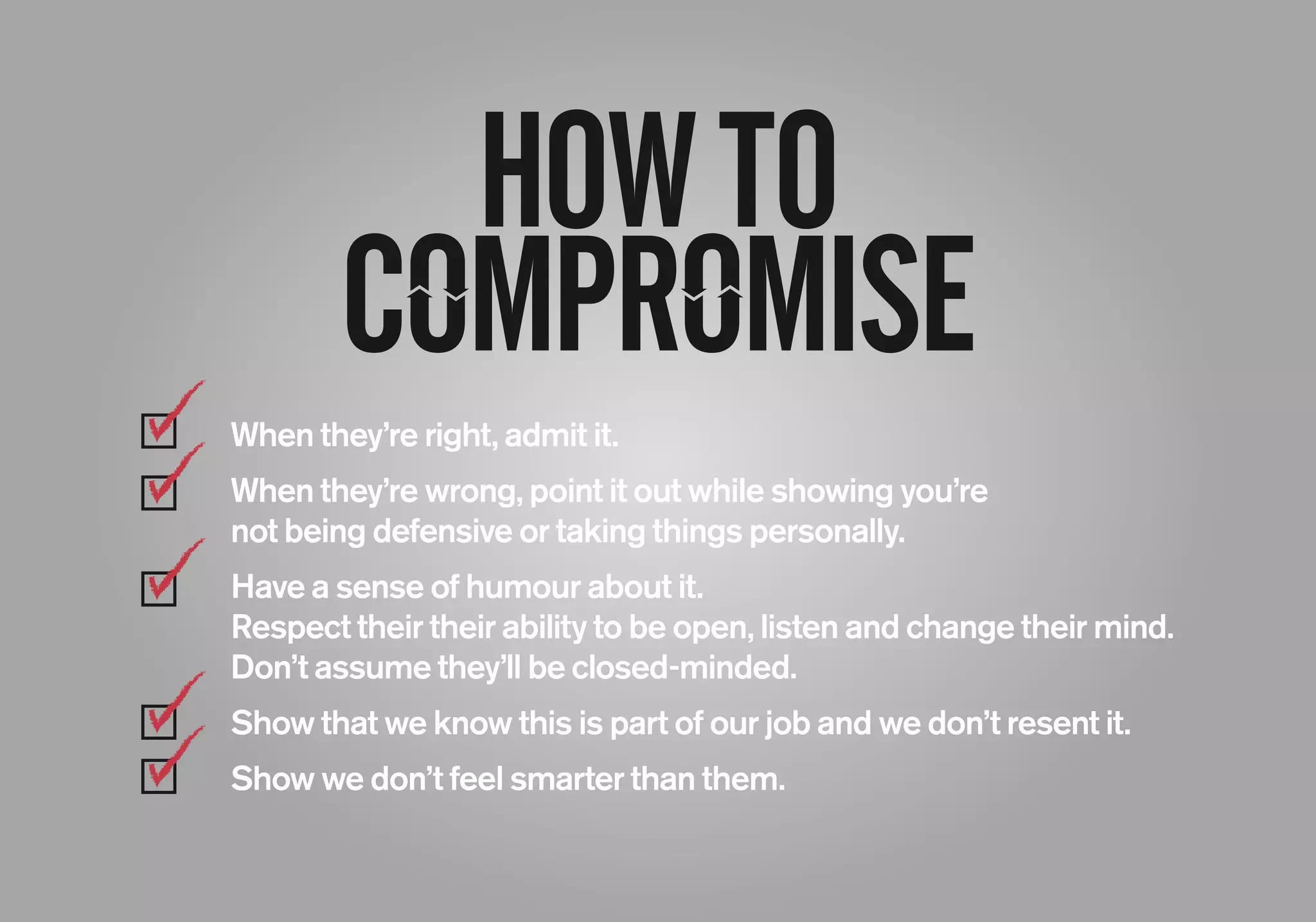 HOWTO
When they’re right, admit it.
When they’re wrong, point it out while showing you’re
not being defensive or taking things personally.
Have a sense of humour about it.
Respect their their ability to be open, listen and change their mind.
Don’t assume they’ll be closed-minded.
Show that we know this is part of our job and we don’t resent it.
Show we don’t feel smarter than them.
 