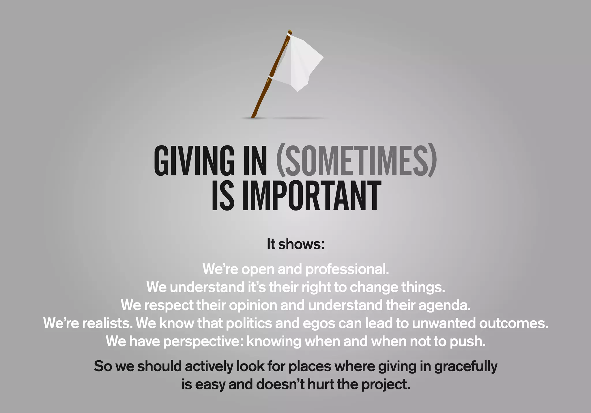 GIVINGIN(SOMETIMES)
ISIMPORTANT
It shows:
We’re open and professional.
We understand it’s their right to change things.
We respect their opinion and understand their agenda.
We’re realists. We know that politics and egos can lead to unwanted outcomes.
We have perspective: knowing when and when not to push.
So we should actively look for places where giving in gracefully
is easy and doesn’t hurt the project.
 