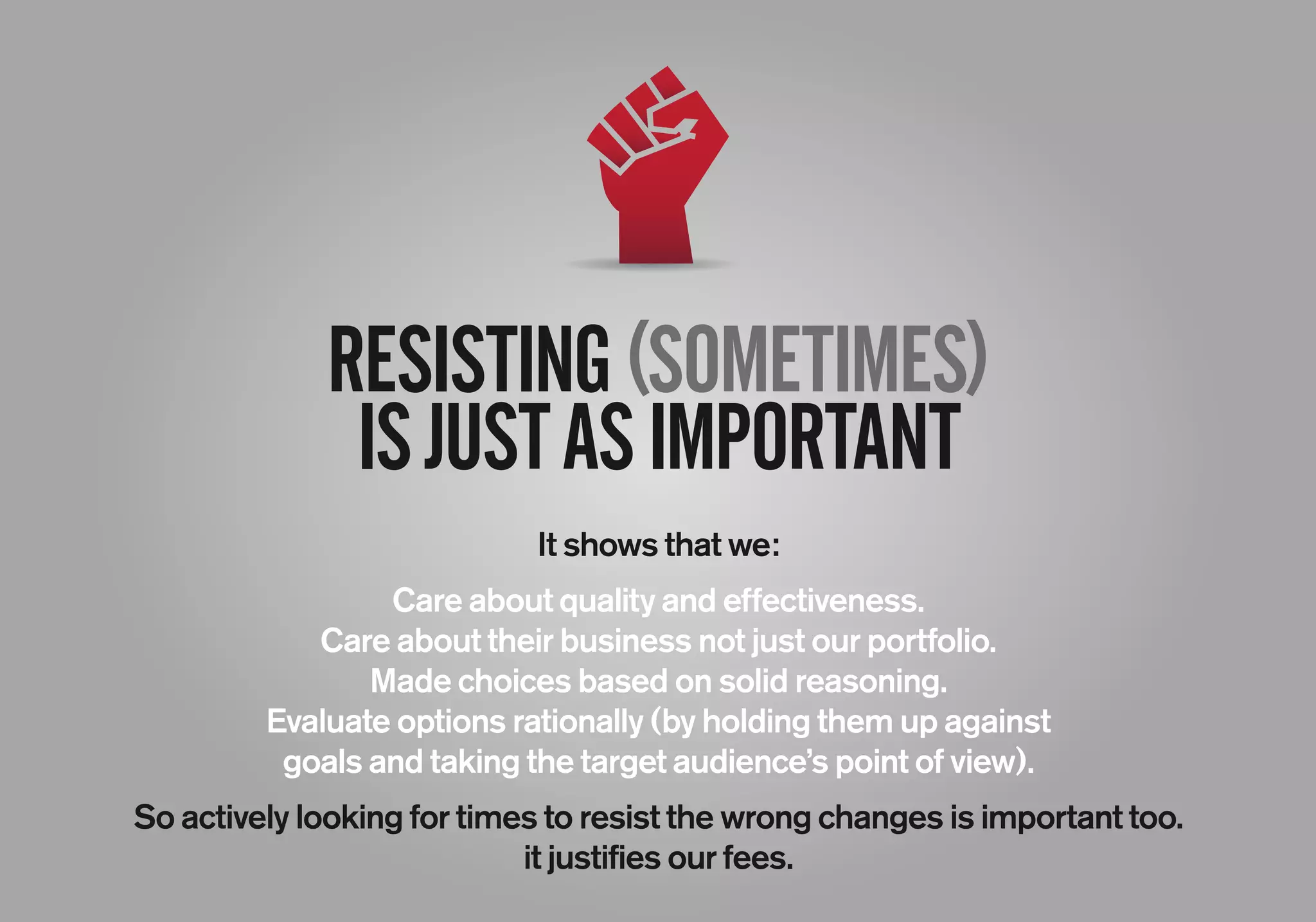 RESISTING(SOMETIMES)
ISJUSTASIMPORTANT
It shows that we:
Care about quality and effectiveness.
Care about their business not just our portfolio.
Made choices based on solid reasoning.
Evaluate options rationally (by holding them up against
goals and taking the target audience’s point of view).
So actively looking for times to resist the wrong changes is important too.
it justifies our fees.
 