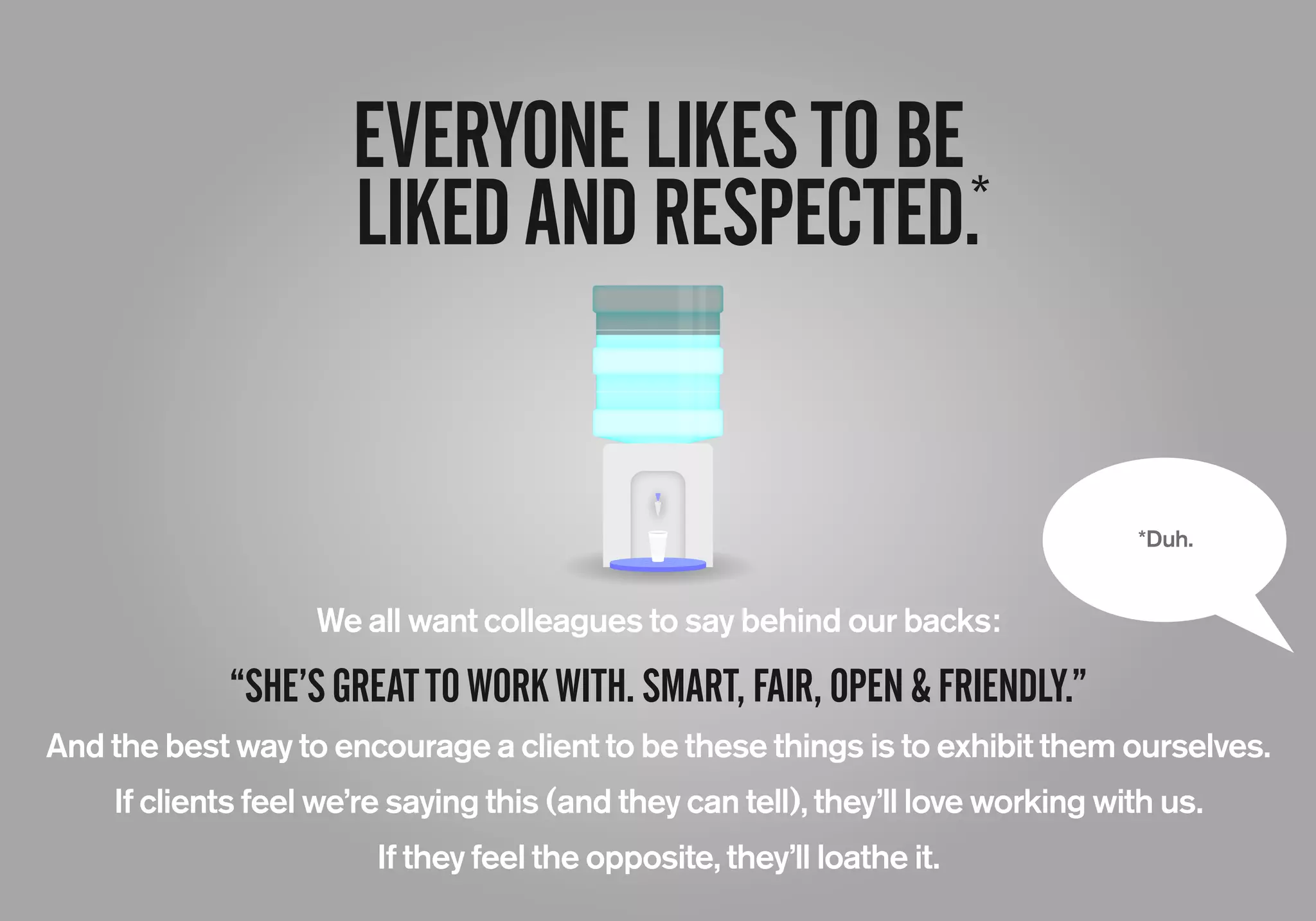 EVERYONELIKESTOBE
LIKEDANDRESPECTED.*
*Duh.
We all want colleagues to say behind our backs:
“SHE’SGREATTOWORKWITH.SMART,FAIR,OPEN&FRIENDLY.”
And the best way to encourage a client to be these things is to exhibit them ourselves.
If clients feel we’re saying this (and they can tell), they’ll love working with us.
If they feel the opposite, they’ll loathe it.
 