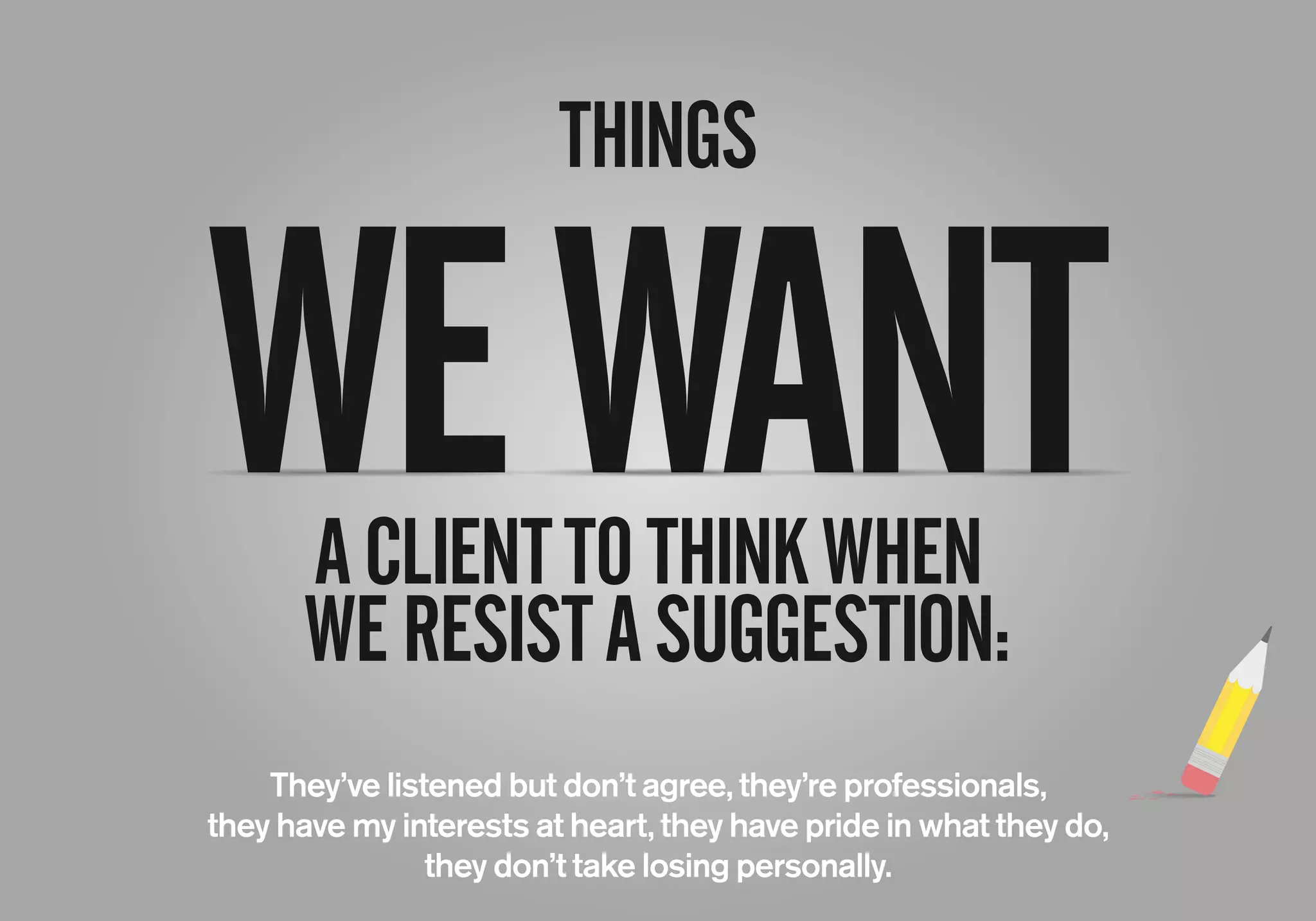 THINGS
ACLIENTTOTHINKWHEN
WERESISTASUGGESTION:
They’ve listened but don’t agree, they’re professionals,
they have my interests at heart, they have pride in what they do,
they don’t take losing personally.
WEWANT
 
