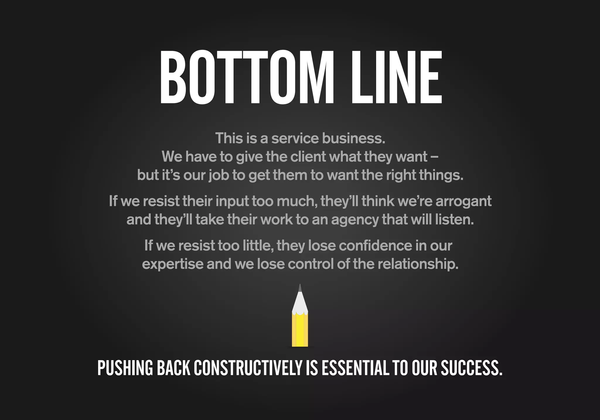 BOTTOMLINE
This is a service business.
We have to give the client what they want –
but it’s our job to get them to want the right things.
If we resist their input too much, they’ll think we’re arrogant
and they’ll take their work to an agency that will listen.
If we resist too little, they lose confidence in our
expertise and we lose control of the relationship.
PUSHINGBACKCONSTRUCTIVELYISESSENTIALTOOURSUCCESS.
 