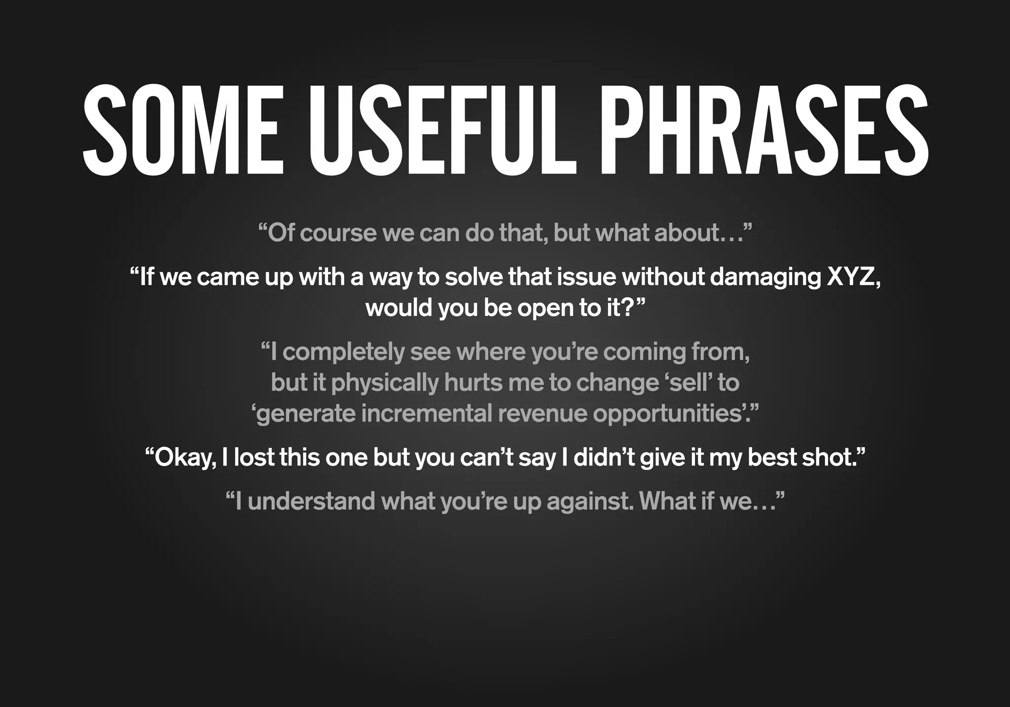 SOMEUSEFULPHRASES
“Of course we can do that, but what about…”
“If we came up with a way to solve that issue without damaging XYZ,
would you be open to it?”
“I completely see where you’re coming from,
but it physically hurts me to change ‘sell’ to
‘generate incremental revenue opportunities’.”
“Okay, I lost this one but you can’t say I didn’t give it my best shot.”
“I understand what you’re up against. What if we…”
 