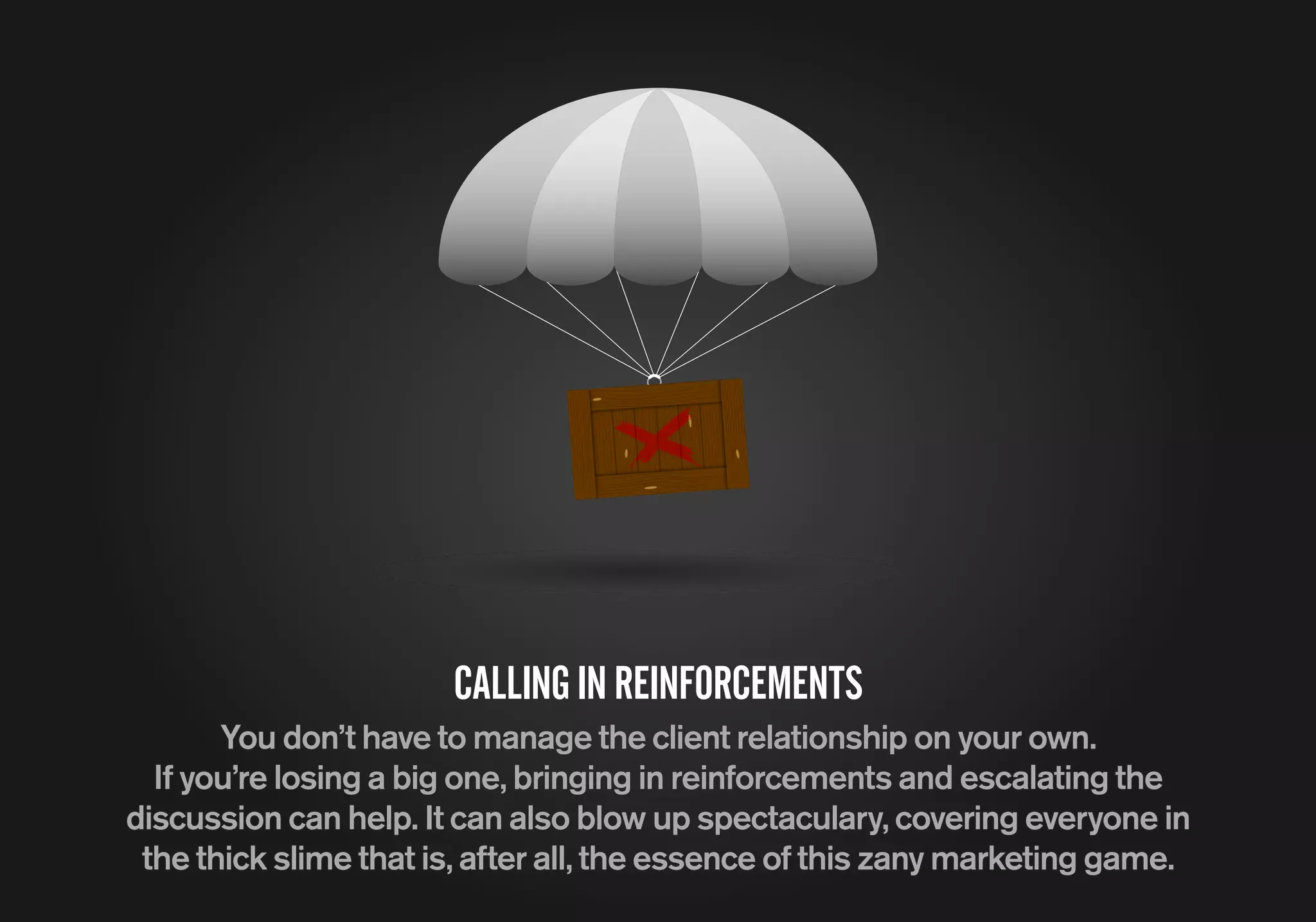 CALLINGINREINFORCEMENTS
You don’t have to manage the client relationship on your own.
If you’re losing a big one, bringing in reinforcements and escalating the
discussion can help. It can also blow up spectaculary, covering everyone in
the thick slime that is, after all, the essence of this zany marketing game.
 