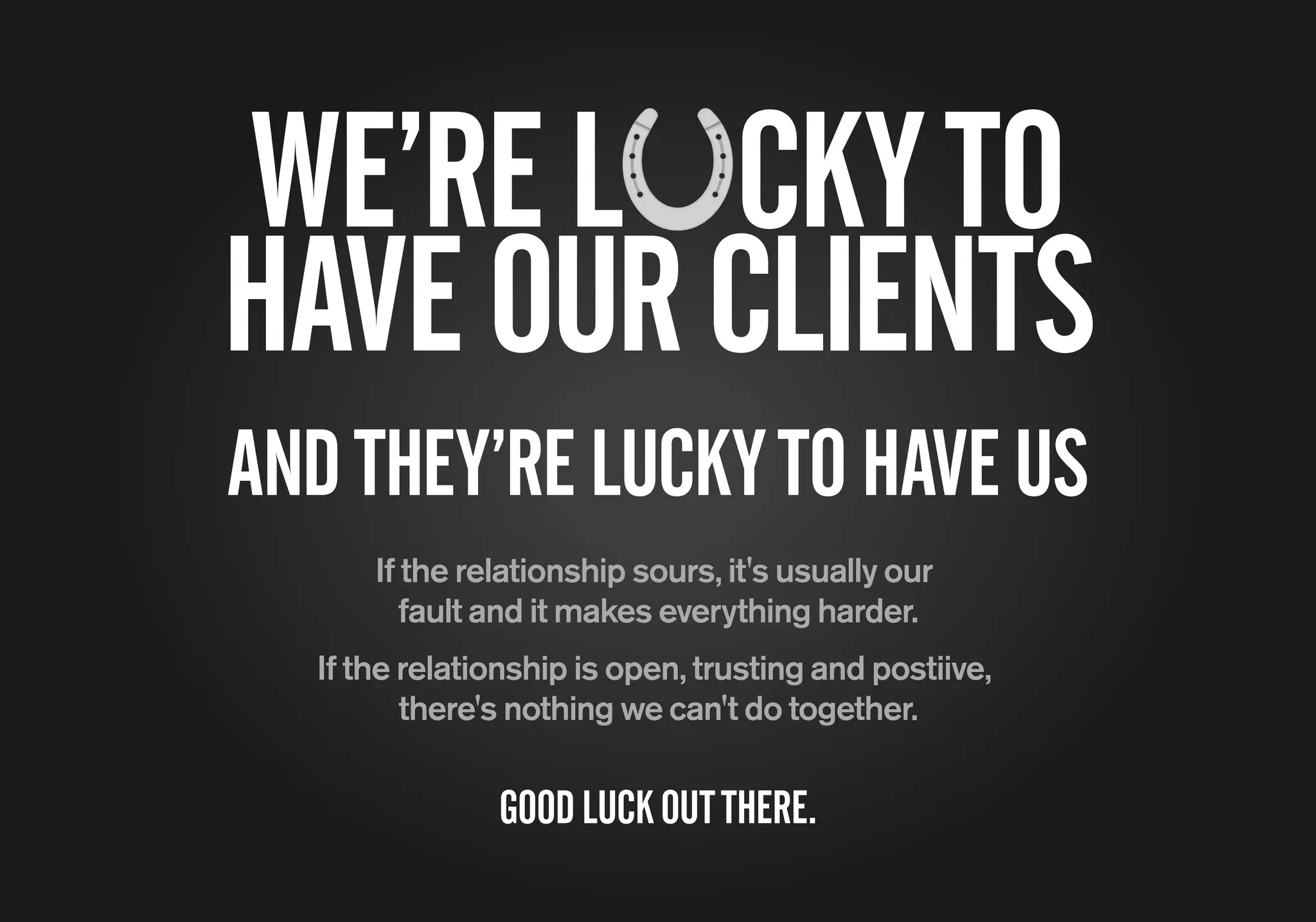 If the relationship sours, it's usually our
fault and it makes everything harder.
If the relationship is open, trusting and postiive,
there's nothing we can't do together.
WE’REL CKYTO
HAVEOURCLIENTS
GOODLUCKOUTTHERE.
ANDTHEY’RELUCKYTOHAVEUS
 
