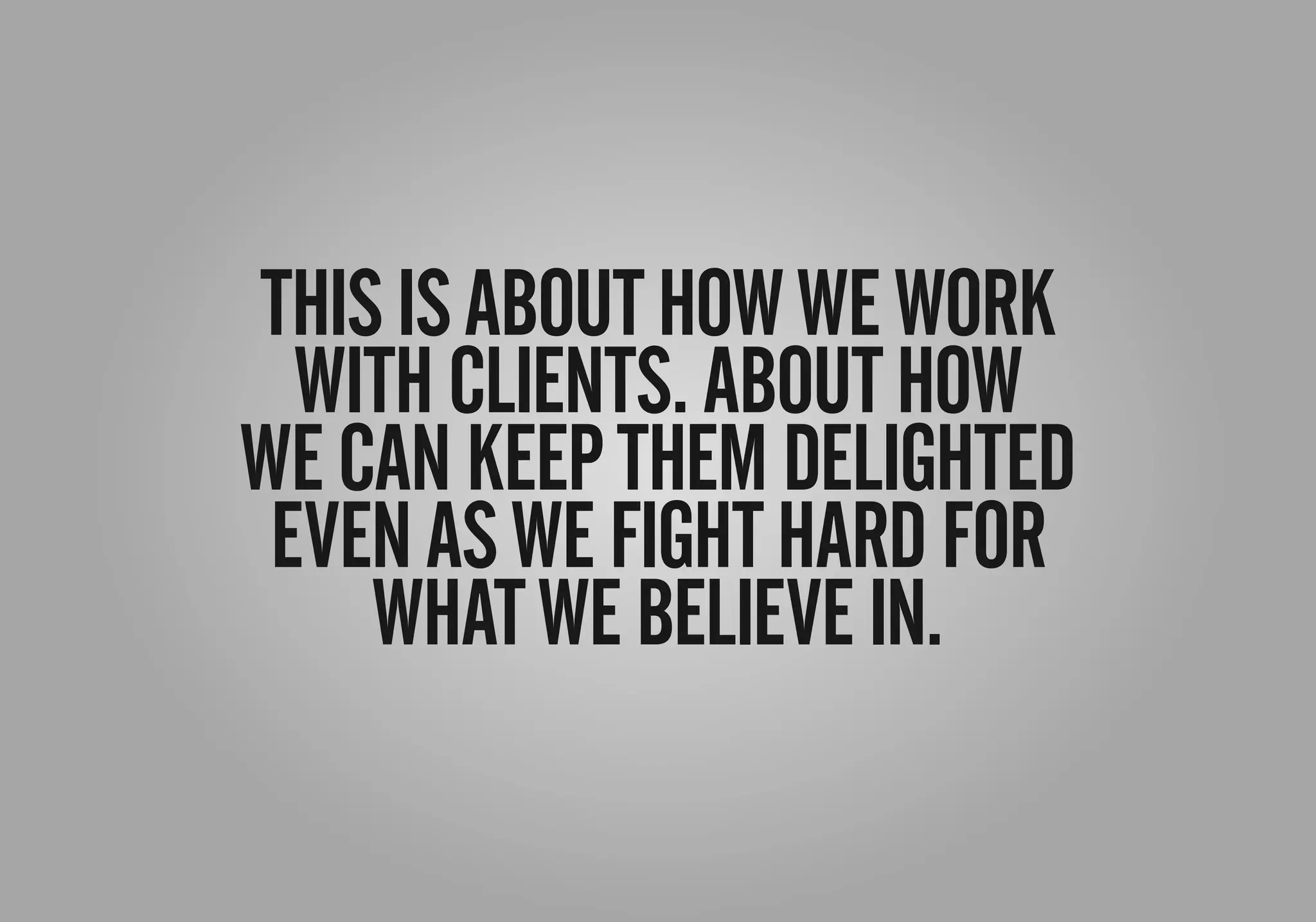 THISISABOUTHOWWEWORK
WITHCLIENTS.ABOUTHOW
WECANKEEPTHEMDELIGHTED
EVENASWEFIGHTHARDFOR
WHATWEBELIEVEIN.
 