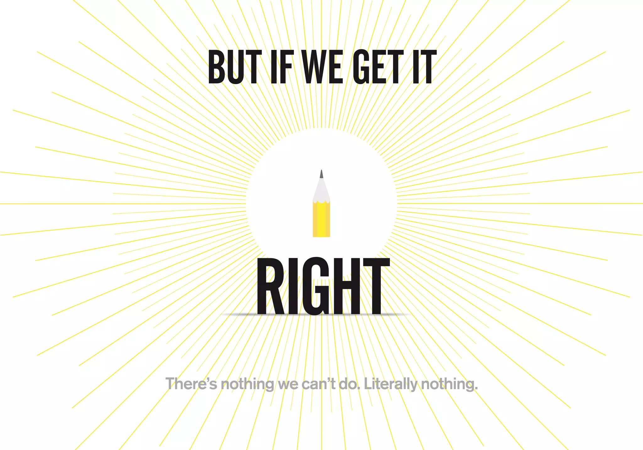 BUT IF WE GET IT
There’s nothing we can’t do. Literally nothing.
RIGHT
 