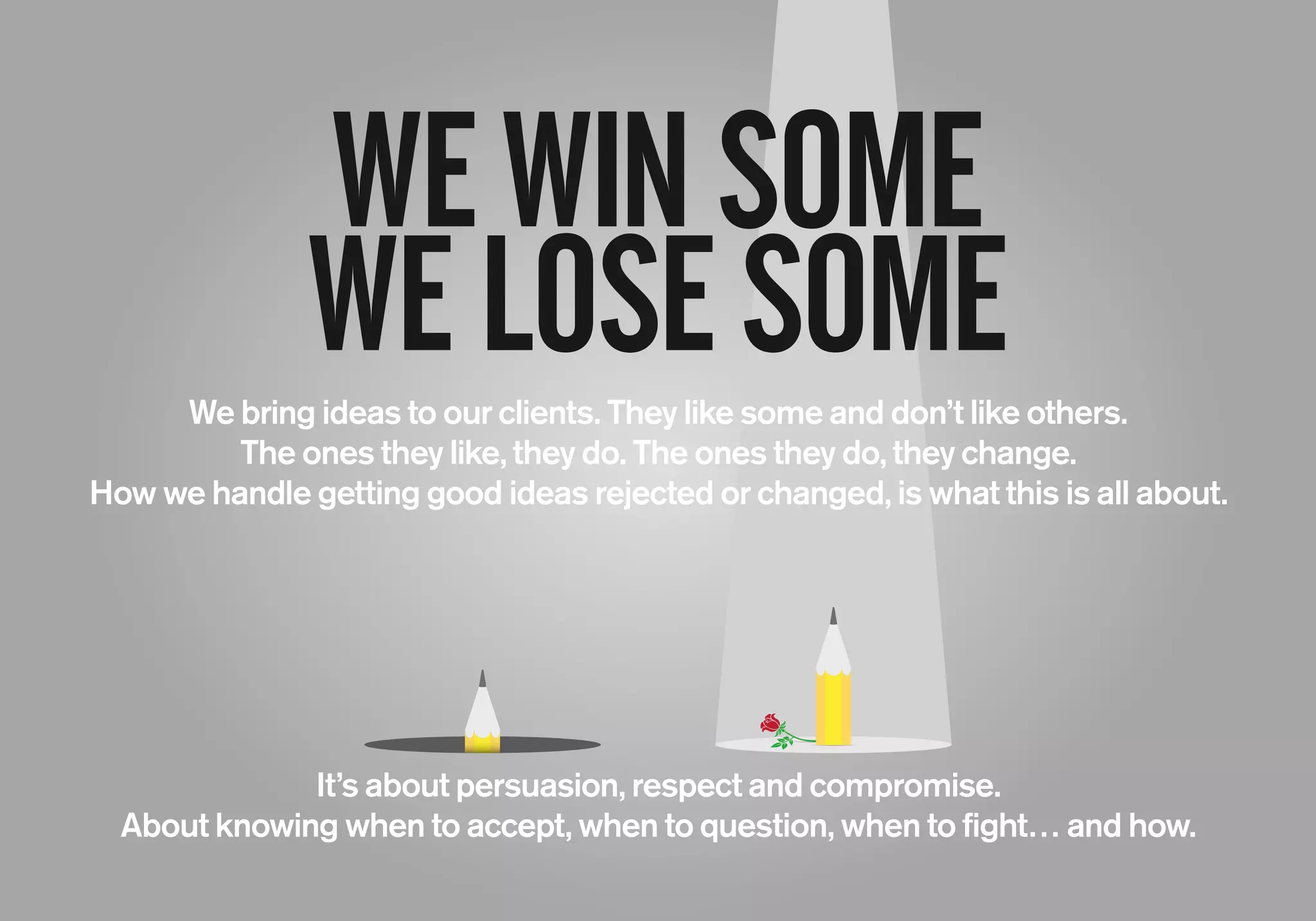 WEWINSOME
WELOSESOME
It’s about persuasion, respect and compromise.
About knowing when to accept, when to question, when to fight… and how.
We bring ideas to our clients. They like some and don’t like others.
The ones they like, they do. The ones they do, they change.
How we handle getting good ideas rejected or changed, is what this is all about.
 