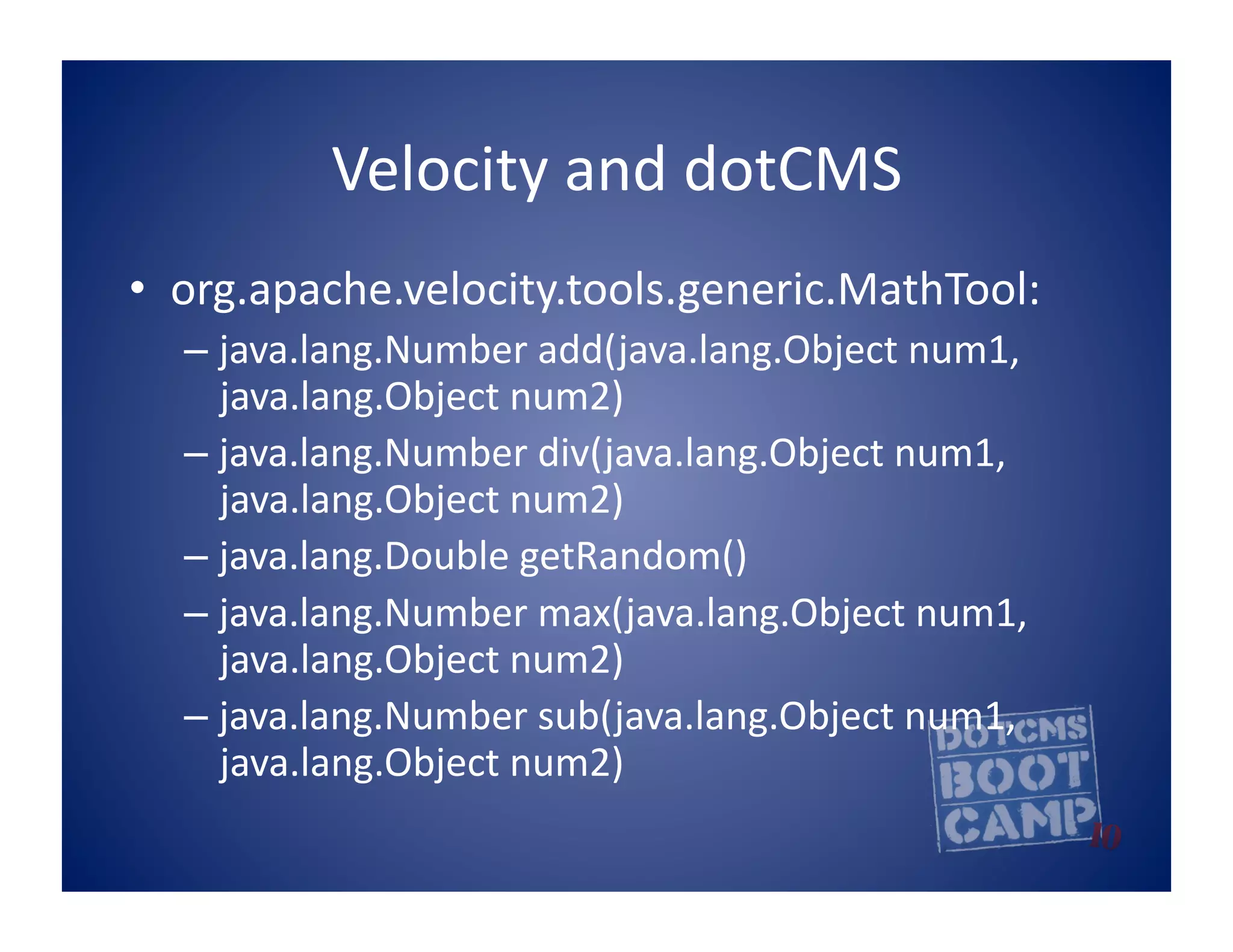 Velocity	
  and	
  dotCMS	
  
•  org.apache.velocity.tools.generic.MathTool:	
  
   –  java.lang.Number	
  add(java.lang.Object	
  num1,	
  
      java.lang.Object	
  num2)	
  
   –  java.lang.Number	
  div(java.lang.Object	
  num1,	
  
      java.lang.Object	
  num2)	
  
   –  java.lang.Double	
  getRandom()	
  
   –  java.lang.Number	
  max(java.lang.Object	
  num1,	
  
      java.lang.Object	
  num2)	
  
   –  java.lang.Number	
  sub(java.lang.Object	
  num1,	
  
      java.lang.Object	
  num2)	
  	
  
 