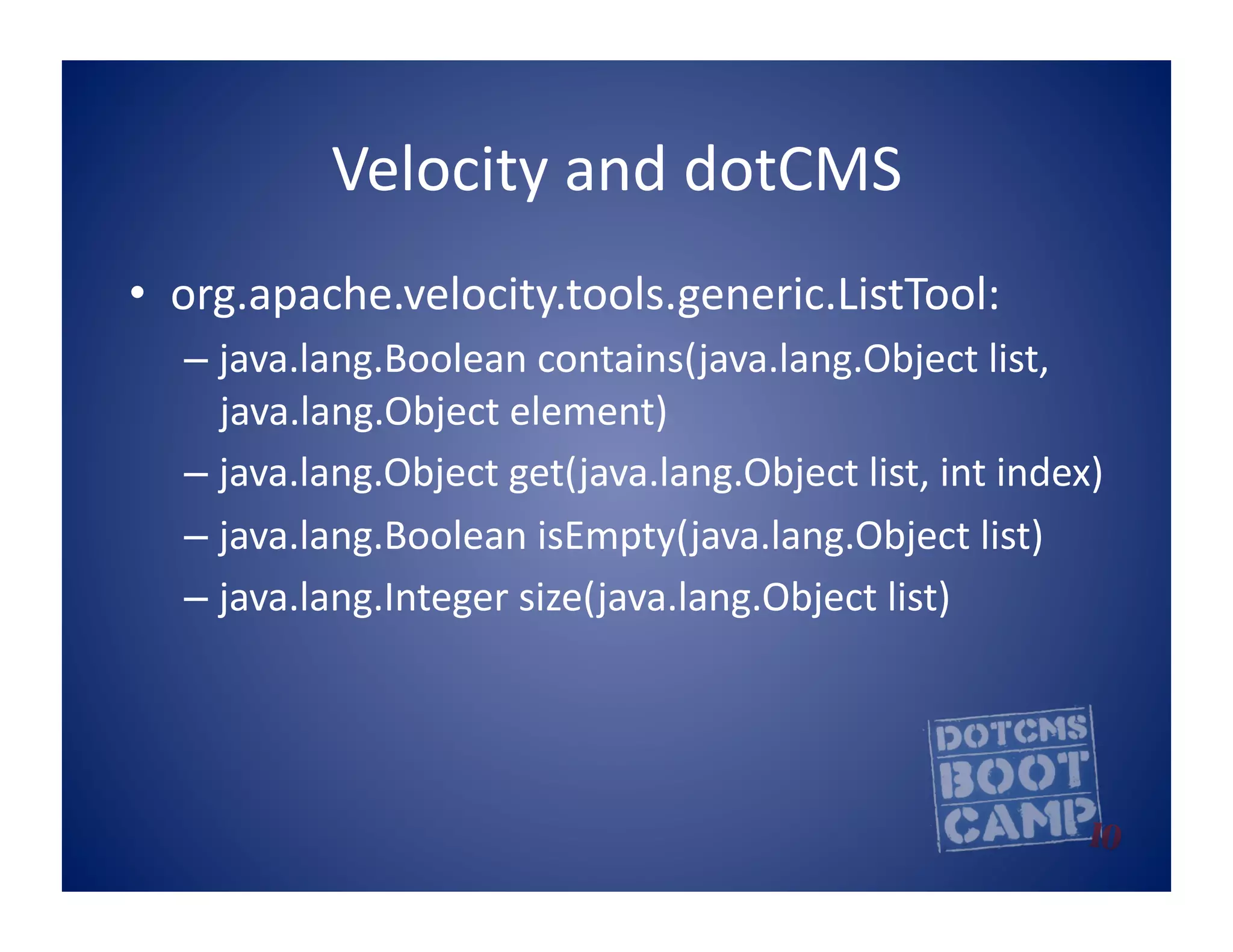 Velocity	
  and	
  dotCMS	
  
•  org.apache.velocity.tools.generic.ListTool:	
  
   –  java.lang.Boolean	
  contains(java.lang.Object	
  list,	
  
      java.lang.Object	
  element)	
  	
  
   –  java.lang.Object	
  get(java.lang.Object	
  list,	
  int	
  index)	
  	
  
   –  java.lang.Boolean	
  isEmpty(java.lang.Object	
  list)	
  	
  
   –  java.lang.Integer	
  size(java.lang.Object	
  list)	
  	
  
 