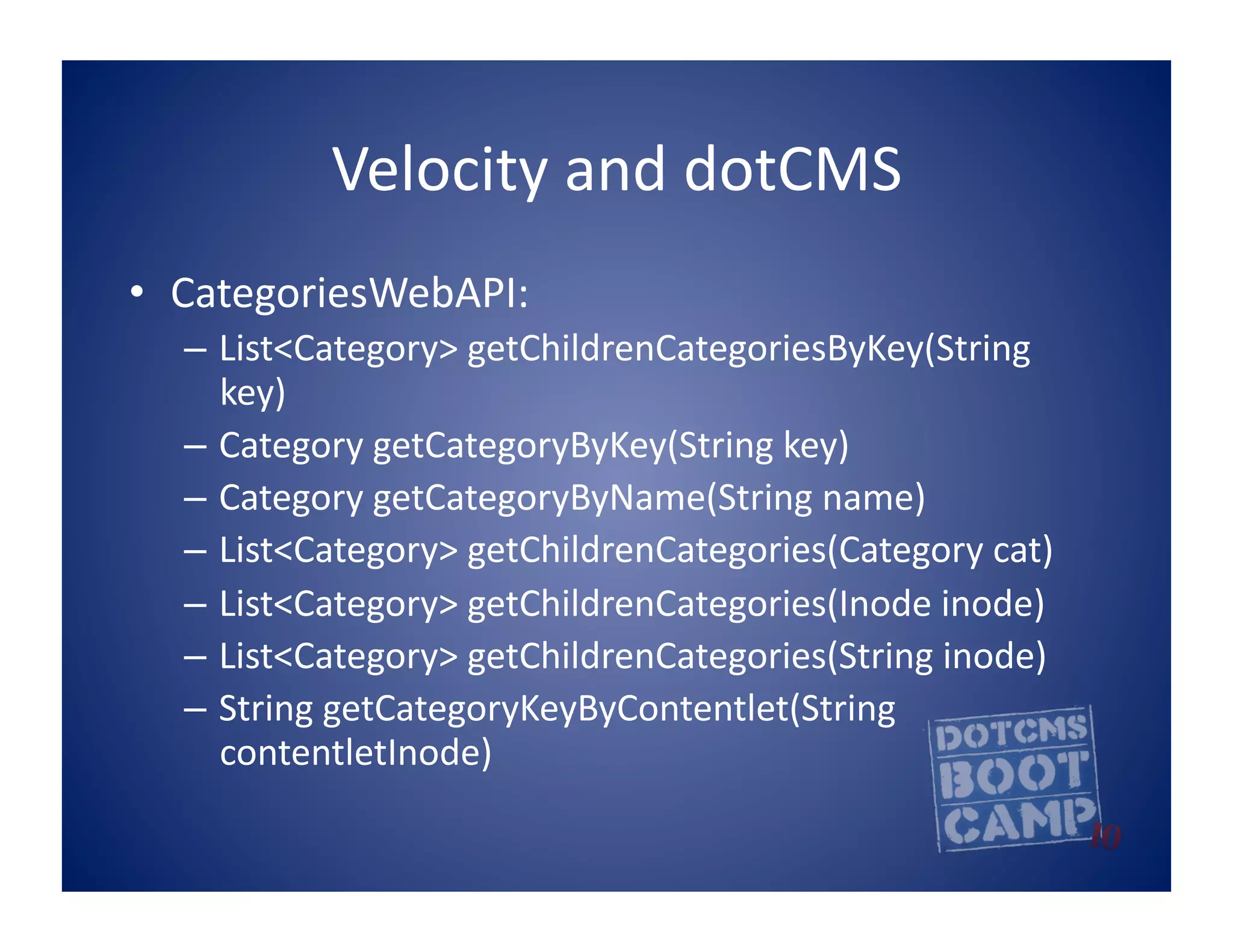 Velocity	
  and	
  dotCMS	
  
•  CategoriesWebAPI:	
  
   –  List<Category>	
  getChildrenCategoriesByKey(String	
  
      key)	
  
   –  Category	
  getCategoryByKey(String	
  key)	
  
   –  Category	
  getCategoryByName(String	
  name)	
  
   –  List<Category>	
  getChildrenCategories(Category	
  cat)	
  
   –  List<Category>	
  getChildrenCategories(Inode	
  inode)	
  
   –  List<Category>	
  getChildrenCategories(String	
  inode)	
  
   –  String	
  getCategoryKeyByContentlet(String	
  
      contentletInode)	
  
 