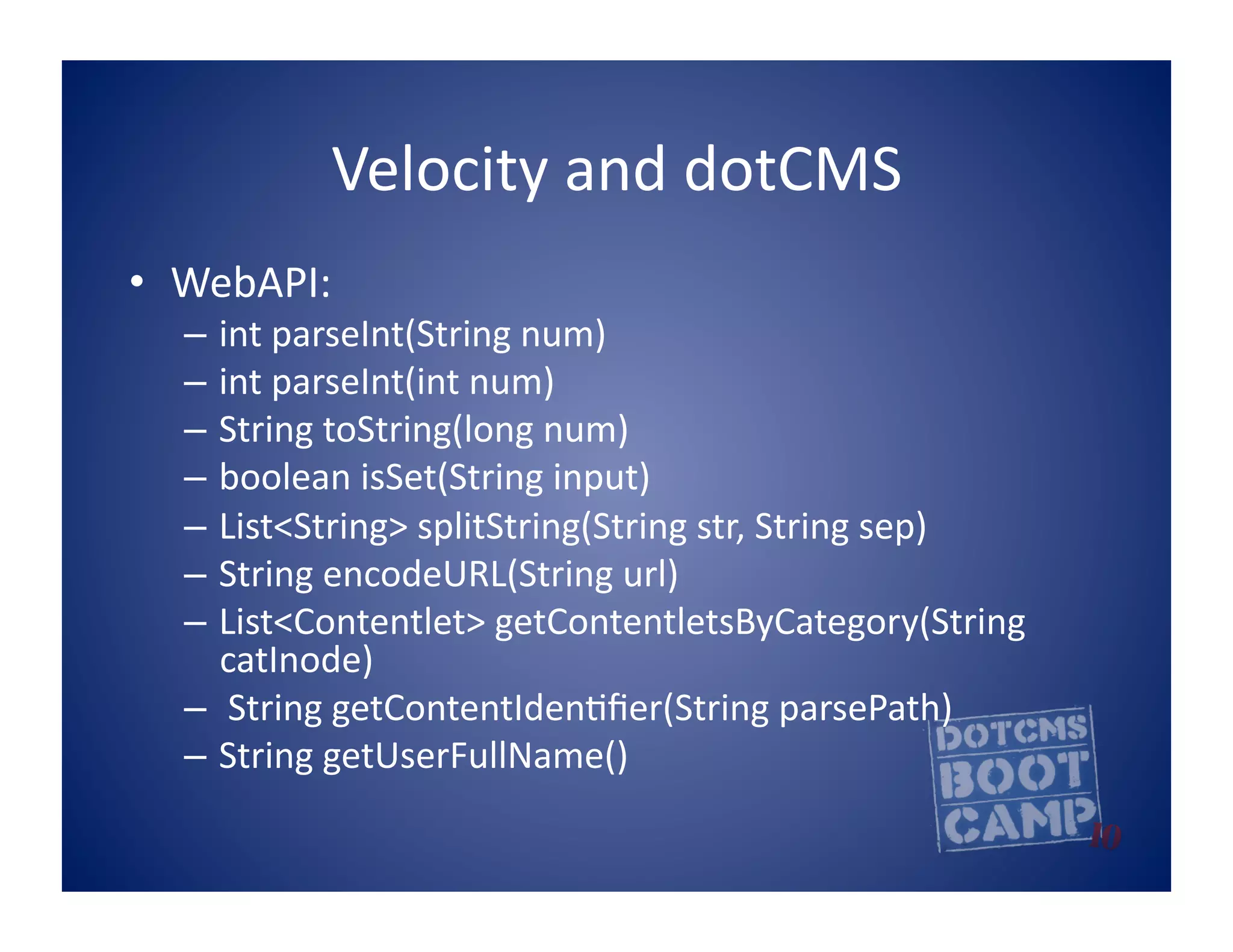 Velocity	
  and	
  dotCMS	
  
•  WebAPI:	
  
   –  int	
  parseInt(String	
  num)	
  
   –  int	
  parseInt(int	
  num)	
  
   –  String	
  toString(long	
  num)	
  
   –  boolean	
  isSet(String	
  input)	
  
   –  List<String>	
  splitString(String	
  str,	
  String	
  sep)	
  
   –  String	
  encodeURL(String	
  url)	
  
   –  List<Contentlet>	
  getContentletsByCategory(String	
  
      catInode)	
  
   –  	
  String	
  getContentIden5ﬁer(String	
  parsePath)	
  
   –  String	
  getUserFullName()	
  
 