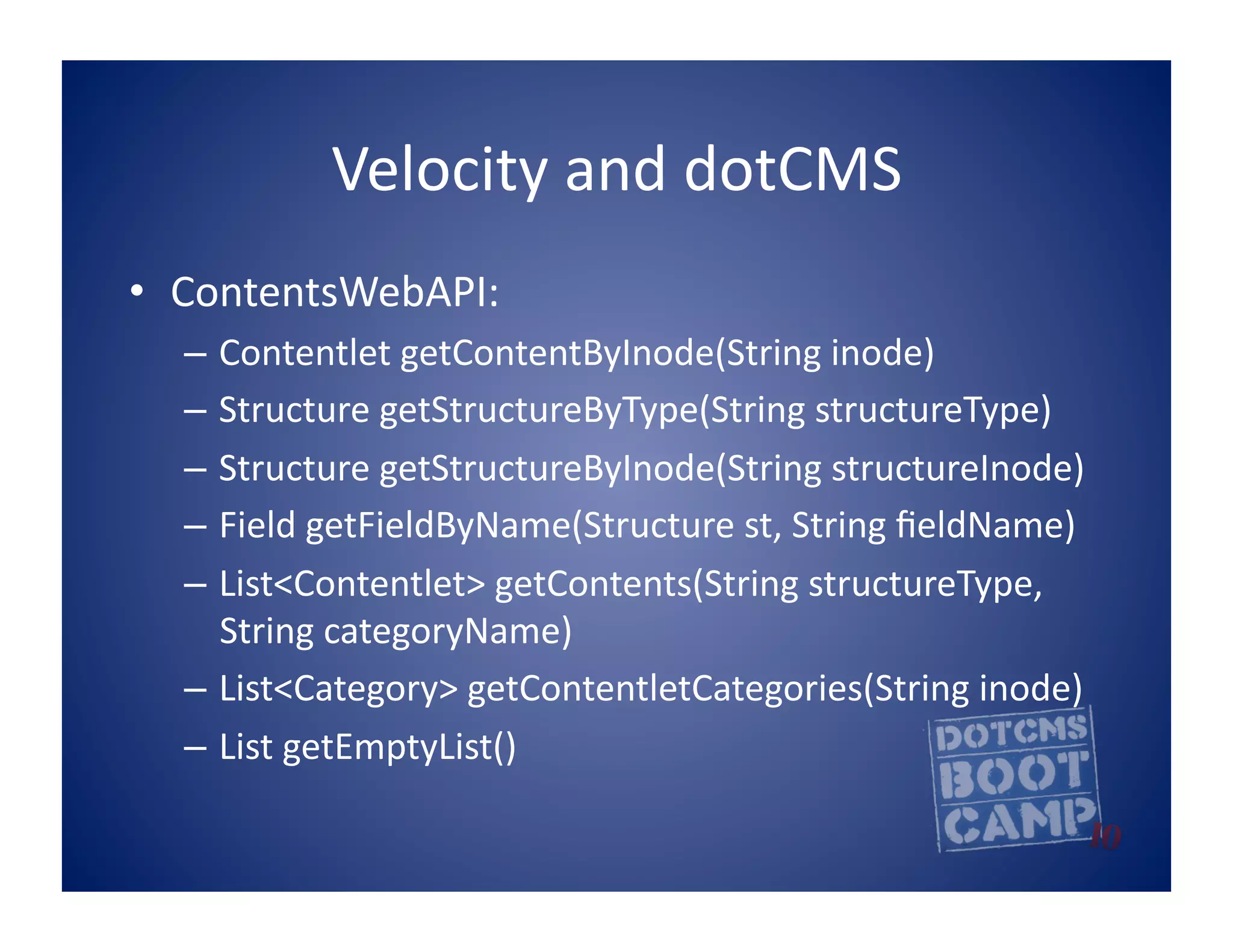 Velocity	
  and	
  dotCMS	
  
•  ContentsWebAPI:	
  
   –  Contentlet	
  getContentByInode(String	
  inode)	
  
   –  Structure	
  getStructureByType(String	
  structureType)	
  
   –  Structure	
  getStructureByInode(String	
  structureInode)	
  
   –  Field	
  getFieldByName(Structure	
  st,	
  String	
  ﬁeldName)	
  
   –  List<Contentlet>	
  getContents(String	
  structureType,	
  
      String	
  categoryName)	
  
   –  List<Category>	
  getContentletCategories(String	
  inode)	
  	
  
   –  List	
  getEmptyList()	
  
 
