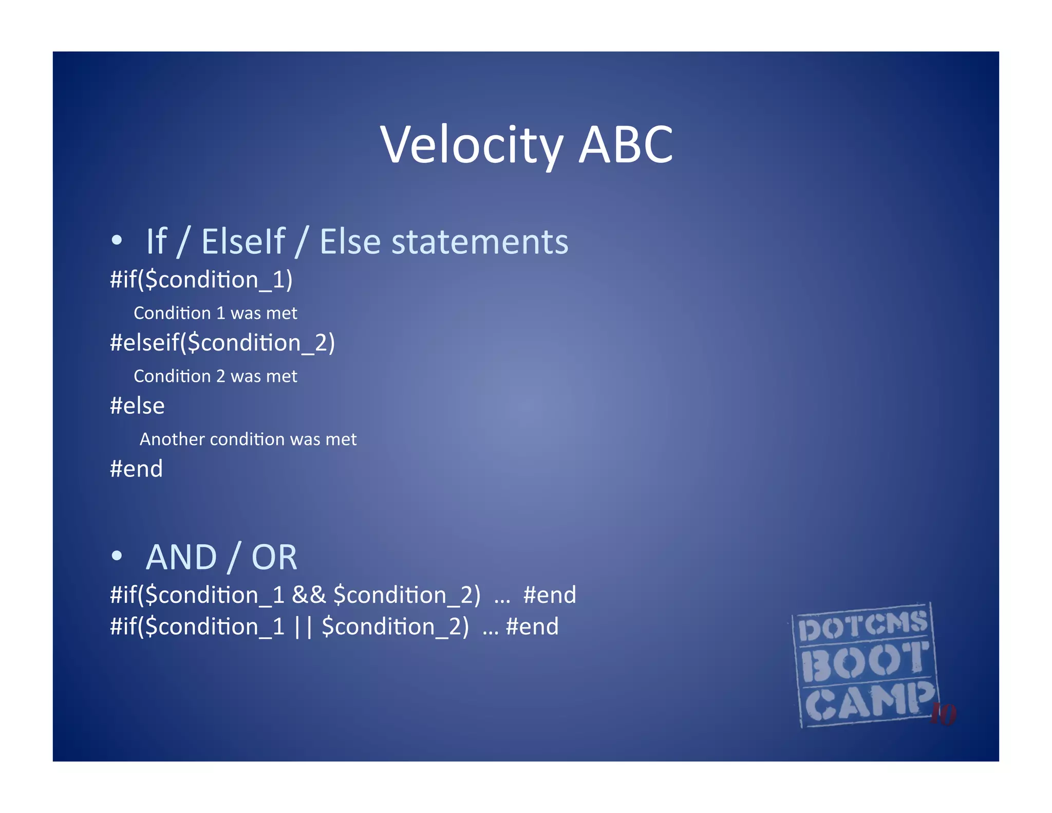 Velocity	
  ABC	
  
•  If	
  /	
  ElseIf	
  /	
  Else	
  statements	
  
#if($condi5on_1)	
  
	
  	
  	
  	
  Condi5on	
  1	
  was	
  met	
  
#elseif($condi5on_2)	
  
	
  	
  	
  	
  Condi5on	
  2	
  was	
  met	
  
#else	
  
	
  	
  	
  	
  	
  Another	
  condi5on	
  was	
  met	
  
#end	
  


•  AND	
  /	
  OR	
  	
  
#if($condi5on_1	
  &&	
  $condi5on_2)	
  	
  …	
  	
  #end	
  
#if($condi5on_1	
  ||	
  $condi5on_2)	
  	
  …	
  #end	
  
 
