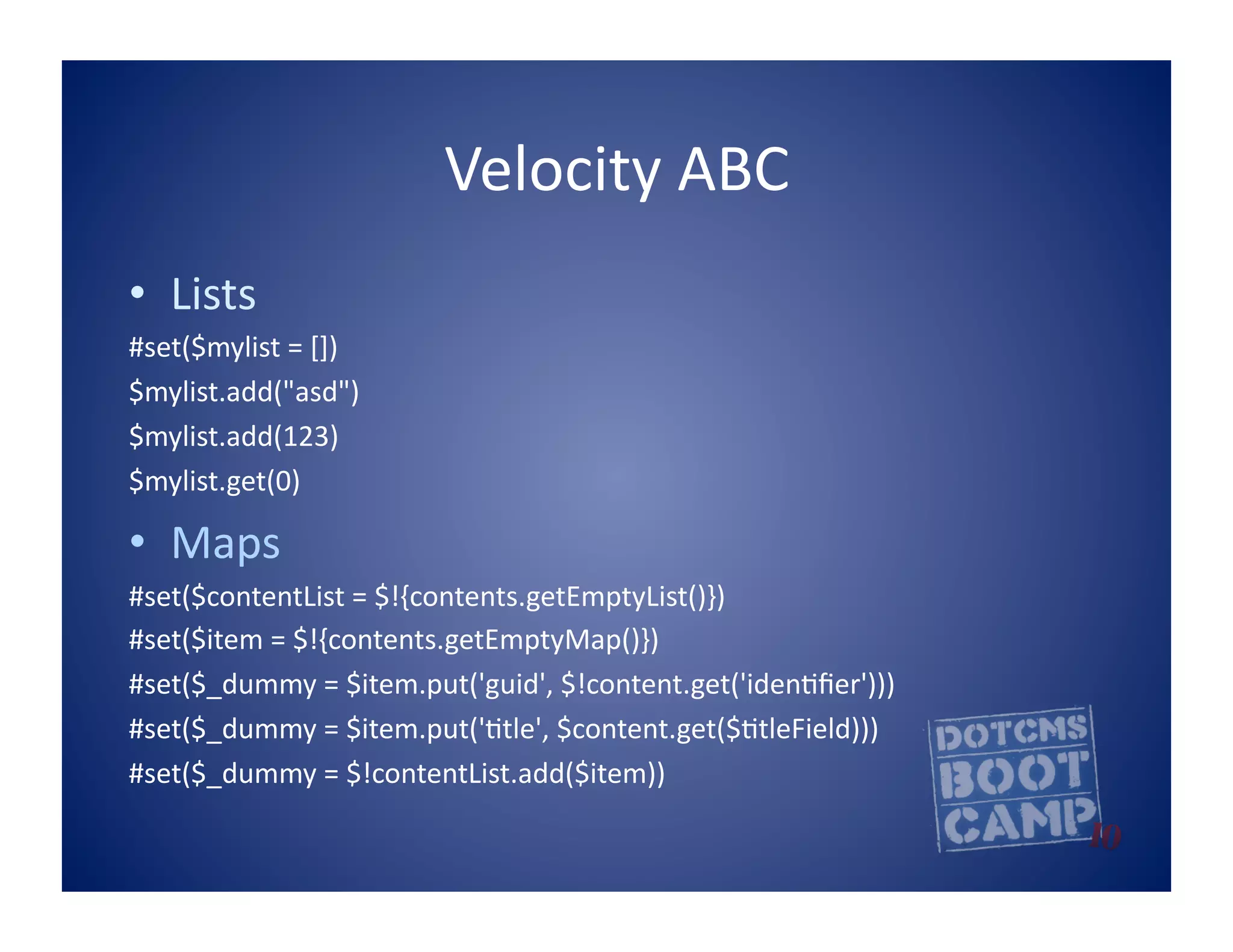 Velocity	
  ABC	
  
•  Lists	
  
#set($mylist	
  =	
  [])	
  
$mylist.add("asd")	
  
$mylist.add(123)	
  
$mylist.get(0)	
  

•  Maps	
  
#set($contentList	
  =	
  $!{contents.getEmptyList()})	
  	
  
#set($item	
  =	
  $!{contents.getEmptyMap()})	
  	
  
#set($_dummy	
  =	
  $item.put('guid',	
  $!content.get('iden5ﬁer')))	
  	
  
#set($_dummy	
  =	
  $item.put('5tle',	
  $content.get($5tleField)))	
  
#set($_dummy	
  =	
  $!contentList.add($item))	
  	
  
 