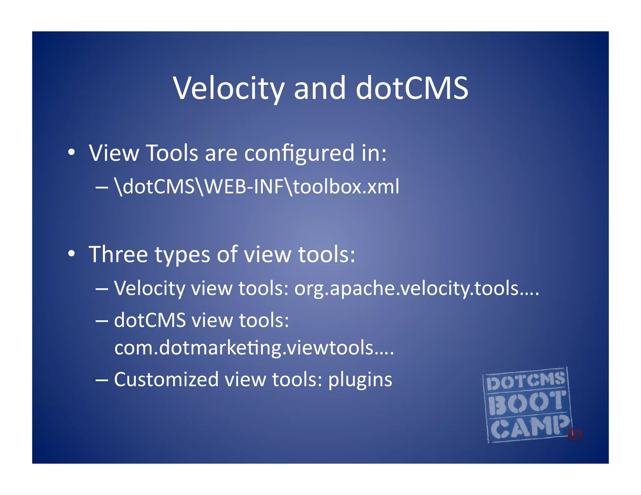 Velocity	
  and	
  dotCMS	
  
•  View	
  Tools	
  are	
  conﬁgured	
  in:	
  
    –  dotCMSWEB-­‐INFtoolbox.xml	
  


•  Three	
  types	
  of	
  view	
  tools:	
  
    –  Velocity	
  view	
  tools:	
  org.apache.velocity.tools….	
  
    –  dotCMS	
  view	
  tools:	
  
       com.dotmarke5ng.viewtools….	
  
    –  Customized	
  view	
  tools:	
  plugins	
  
 