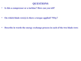 QUESTIONS
• Is this a compressor or a turbine? How can you tell?
• On which blade row(s) is there a torque applied? Why?
• Describe in words the energy exchange process in each of the two blade rows
 