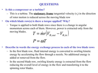 QUESTIONS
• Is this a compressor or a turbine?
– This is a turbine. The stationary frame tangential velocity (vθ) in the direction
of rotor motion is reduced across the moving blade row
• On which blade row(s) is there a torque applied? Why?
– Torque is applied to both blade rows since there is a change in angular
momentum across each of them. However, power is extracted only from the
moving blades.
• Describe in words the energy exchange process in each of the two blade rows
– In the first blade row, fluid internal energy is converted to swirling kinetic
energy by accelerating the flow through a nozzle. No additional energy is
added or removed from the flow.
– In the second blade row, swirling kinetic energy is extracted from the flow
reducing the overall level of energy in the flow and transferring it to the
spinning rotor blades.
( )
TP
VVrmT inout
ω
θθ
=
−= ,,

 