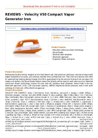 Download this document if link is not clickable
REVIEWS - Velocity V50 Compact Vapor
Generator Iron
Product Details :
http://www.amazon.com/exec/obidos/ASIN/B003XU6AIU?tag=hawaiianlegac-20
Average Customer Rating
3.4 out of 5
Product Feature
Patented continuous steam technologyq
Steam Readyq
Stainless steel soleplateq
Woolmark approvedq
Ergonomic Steam activationq
Product Description
Professional Quality Ironing, Imagine an iron that doesn't spit, that produces continuous volumes of steam with
digital temperature accuracy, and removes wrinkles like a professional iron. That's the new Velocity V50. With
its' patented two heating element design, the V50 is guaranteed to be the one iron that won't let you down. For
sewers and quilters, the Steam Ready feature means the Velocity will be ready to work when you are. Patented
continuous steam technology, bupass for auto shut-off, stainless steel soleplate, Steam holes a the tip,
Woolmark approved, 110V, 1.28 cups water capacity, 1800W, 30g/minute Steam pressure, built in anti scale
cartridge, 8.2 foot cord, cETlus Electrical approval.
Product Description
VELOCITY V50 COMPACT body { font-family: Arial, Helvetica, sans-serif; } #page { width: 964px; }
#content_wrapper { border: 1px solid #999; margin: 0 12px; padding: 28px 0 26px 26px; } h1 { font-size:
30px; line-height: 30px; font-weight: normal; margin: 0; } p { color: #666; font-size: 12px; line-height: 18px; }
a:link, a:visited { color: #777; text-decoration: none; } a:hover { color: #ed5414; text-decoration: none; }
.large { font-size: 17px; } .medium { font-size: 15px; } .orange_text { color: #ed5414; } .uppercase {
text-transform: uppercase; } .clear { clear: both; } #feature_wrapper { float: left; } .feature { width: 180px;
min-height: 330px; float: left; margin-right: 31px; } .feature p { padding-top: 18px; } #spec_block_wrapper {
float: right; background: #a1a1a1; width: 275px; min-height: 542px; } #spec_block_content { color: #FFF;
padding: 16px 0 0 22px; } #spec_block_content p { color: #FFF; margin-right: 22px; } #spec_block_content h2
{ font-size: 15px; line-height: 22px; border-bottom: 1px solid #FFF; padding: 0px; margin: 0px; } #chart th img
{ padding-top: 40px; } #chart p, #chart td img { margin: 0 0 0 15px; text-align: left; } #chart p { line-height:
28px; } #chart th p { color: #333; font-size: 12px; } #chart td p { color: #000; font-size: 11px; }
. i c o n _ o n e y e a r _ w a r r a n t y { b a c k g r o u n d :
url(http://g-ec2.images-amazon.com/images/G/01/Reliable/icon_1yrwarranty.gif) no-repeat right center; }
. i c o n _ w o o l m a r k { b a c k g r o u n d :
url(http://g-ec2.images-amazon.com/images/G/01/Reliable/icon_woolmark_approved.png) no-repeat right
c e n t e r ; } . i c o n _ s t e a m r e a d y { b a c k g r o u n d :
url(http://g-ec2.images-amazon.com/images/G/01/Reliable/icon_steam_ready.png) no-repeat right center; }
 