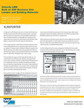 Velocity LBM
Built on SAP Business One
Lumber and Building Materials

Designed For Your Industry,
Scaled To Your Business,
Ready For Your Future


   XLREPORTER
   XL Reporter in SAP Business One has an intuitive and familiar user              ing accurate and timely financial reports from company data. Most report-
   interface that accesses Microsoft Excel and provides a metadata                 generation tools lack the ability to gather the correct financial data and the
   layer that limits user exposure to technical tables and field struc-            flexibility needed to put that data in a useful format.
   tures. XL Reporter presents a meaningful view of business and
   system data. Even novices can create reports with drill-down capa-              Often businesses are forced to export data into various applications and then
   bilities in seconds with the tool’s drag-and-drop features.                     piece that data together to create reports that are out-of-date the moment
                                                                                   they are created. You cannot afford to base the critical business decisions you
   From simple transaction detail reports to advanced financial state-             make every day on unreliable financial data.
   ments and dashboards, you can generate reports whenever they
   are needed. To improve report usability, XL Reporter supports mul-              Use the XL Reporter tool to create management dashboards that provide
   tilevel reporting, which allows data to be grouped and viewed at                snapshots of key performance indicators such as sales bookings, year-to-date
   all levels. If you need to access lowerlevel detail, you can easily drill       revenue, accounts receivable, and open orders.
   down to information directly from your report output.

   To ensure that your reports contain only relevant data, you can
   customize them according to your needs by using parameters
   such as date, customer, and item number. Because Microsoft Excel
   is an integral part of the user interface, formatting and calcula-
   tions are instantly comprehensible. You can also create predefined
   templates for special layouts, such as reports with a company logo
   and enhanced pictures. Once created, these templates can be ap-
   plied to any report subsequently generated.

   Many small businesses struggle with the complexities of generat-

                                                                                   XL Reporter provides all the tools your business needs to create and execute reports in
                                                                                   an easy-to-use graphical environment. Use point-and-click and drag-and-drop technol-
                                                                                   ogy to comfortably maneuver in your reports and get access to multiple levels of data in
                                                                                   SAP Business One and Velocity LBM.


                                                                                   Enhance your control over reporting and budgeting work with XL Reporter by generat-
                                                                                   ing standard and ad hoc reports, and by drilling down into and analyzing detailed data.
                                                                                   You can quickly organize reports using flexible report parameters, schedule report
                                                                                   generation, and define auto mated distribution to selected recipients. In addition, you
                                                                                   can determine the format in which reports are distributed: as email or hard copy, or in
                                                                                   other formats.




                                                                                                                                         FIND OUT MORE VISIT
                                                                                                                                       WWW.VELOCITYLBM.COM
  © 2007 SAP AG. SAP and the SAP logo are trademarks or registered trademarks of
  SAP AG in Germany and in several other countries.
 