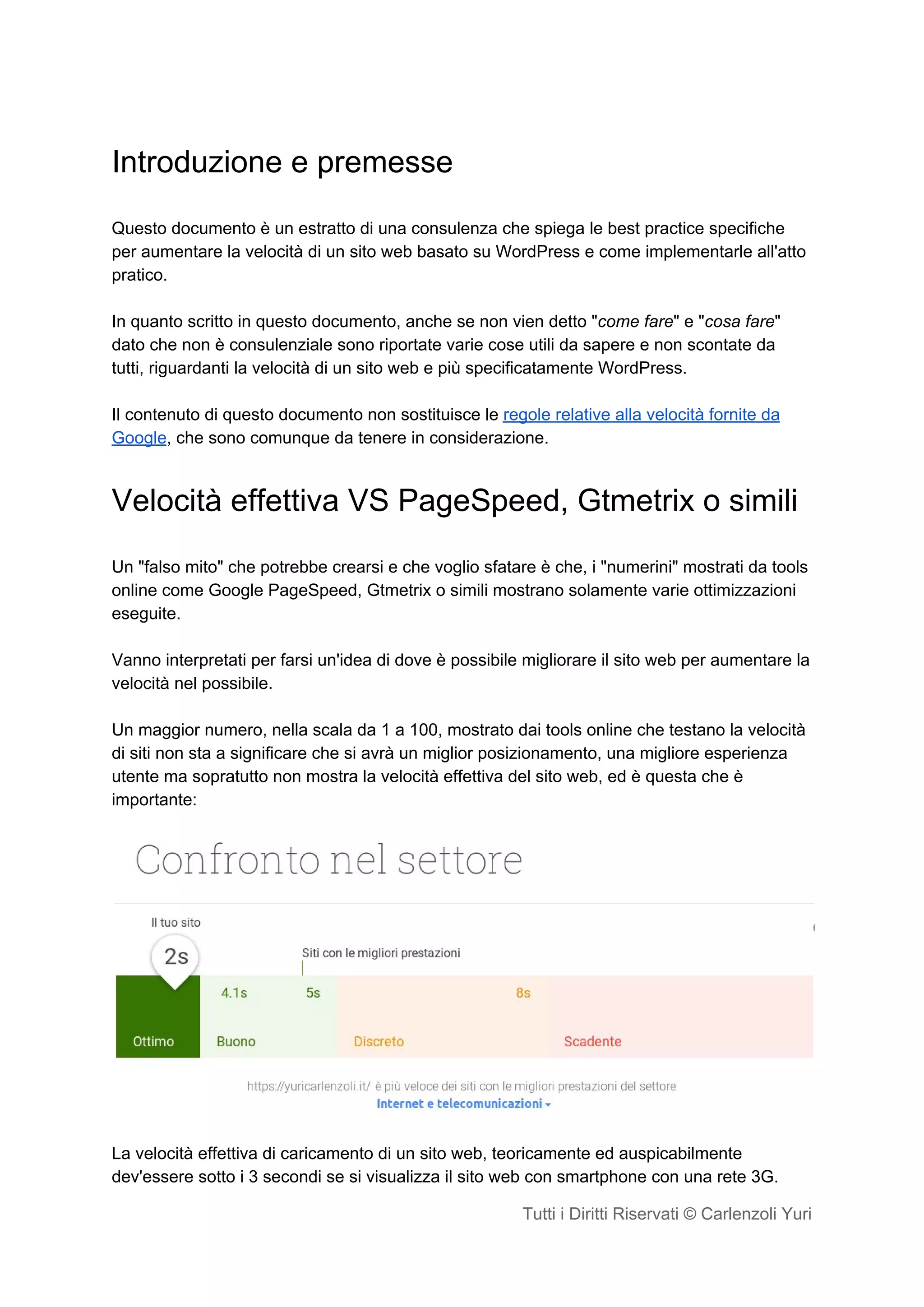 Introduzione e premesse
Questo documento è un estratto di una consulenza che spiega le best practice specifiche
per aumentare la velocità di un sito web basato su WordPress e come implementarle all'atto
pratico.
In quanto scritto in questo documento, anche se non vien detto "​come fare​" e "​cosa fare​"
dato che non è consulenziale sono riportate varie cose utili da sapere e non scontate da
tutti, riguardanti la velocità di un sito web e più specificatamente WordPress.
Il contenuto di questo documento non sostituisce le ​regole relative alla velocità fornite da
Google​, che sono comunque da tenere in considerazione.
Velocità effettiva VS PageSpeed, Gtmetrix o simili
Un "falso mito" che potrebbe crearsi e che voglio sfatare è che, i "numerini" mostrati da tools
online come Google PageSpeed, Gtmetrix o simili mostrano solamente varie ottimizzazioni
eseguite.
Vanno interpretati per farsi un'idea di dove è possibile migliorare il sito web per aumentare la
velocità nel possibile.
Un maggior numero, nella scala da 1 a 100, mostrato dai tools online che testano la velocità
di siti non sta a significare che si avrà un miglior posizionamento, una migliore esperienza
utente ma sopratutto non mostra la velocità effettiva del sito web, ed è questa che è
importante:
La velocità effettiva di caricamento di un sito web, teoricamente ed auspicabilmente
dev'essere sotto i 3 secondi se si visualizza il sito web con smartphone con una rete 3G.
Tutti i Diritti Riservati © Carlenzoli Yuri
 