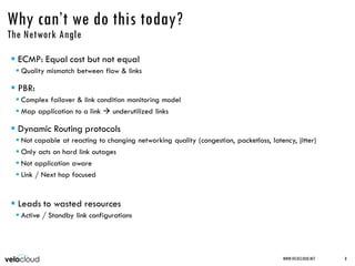 Why can’t we do this today?
The Network Angle
 ECMP: Equal cost but not equal
 Quality mismatch between flow & links
 PBR:
 Complex failover & link condition monitoring model
 Map application to a link  underutilized links
 Dynamic Routing protocols
 Not capable at reacting to changing networking quality (congestion, packetloss, latency, jitter)
 Only acts on hard link outages
 Not application aware
 Link / Next hop focused
 Leads to wasted resources
 Active / Standby link configurations
WWW.VELOCLOUD.NET 8
 
