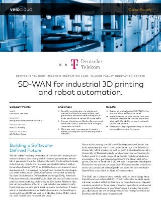 D E U T S C H E T E L E KO M , T E L E KO M I N N O VAT I O N L A B S , S I L I C O N VA L L E Y I N N O VAT I O N C E N T E R
SD-WAN for industrial 3D printing
and robot automation.
Case Study
Building a Software-		
Defined Future
Silicon Valley has long been one of the world’s leading inno-
vation centers, and many well-known organizations estab-
lish a presence there to collaborate with the brightest minds
in technology. Deutsche Telekom created its Silicon Valley
Innovation Center (SVIC) in 2008 to focus on research and
development in emerging network and mobile technologies.
Located in Mountain View, California, the center primarily
focuses on Software Defined Networking (SDN), Network
Function Virtualization (NFV), Mobile OS and infrastructure,
and cloud networking technologies. Deutsche Telekom also
has an innovation center in Israel, which specializes in arti-
ficial intelligence and persistent security protection. T-Labs,
which is headquartered in Berlin, focuses on networking in-
cluding 5G and FMC as well as SDN, Big Data, M2M, robot-
ics, and mobile and network security.
Since its founding, the Silicon Valley Innovation Center has
built relationships with local universities, such as Stanford
University, UC Berkeley, as well as with Columbia University,
University of Massachussets and commercial companies to
foster work in a wide range of network, mobile, and device
innovation. As a participant in Stanford’s Clean Slate Pro-
gram, Deutsche Telekom SVIC research engineers developed
FlowVisor—a special purpose OpenFlow controller that func-
tions as a proxy between OpenFlow switches and multiple
OpenFlow controllers in SDN infrastructures.
The SVIC also collaborated with Mozilla in developing Near
Field Communication (NFC) infrastructure for mobile appli-
cations; worked with top-tier device manufacturers, chipset
vendors, and other telecommunication operators; and works
closely with the University of California, Berkeley Seismolo-
gy Laboratory on the development of a smartphone-based
Earthquake Early Warning network.
Company Profile
NAME
Deutsche Telekom
INDUSTRY
Integrated Telecommunications
HEADQUARTERS
Bonn, Germany
ANNUAL REVENUE
62.7 billion Euros
Challenges
ɚɚ Simplify orchestration to deploy ad-
vanced architectures supporting next
generation industrial networking for ro-
botic applications as quickly as possible
ɚɚ Connect locations in Berlin, Germany and
Mountain View, California with an agile,
responsive network
ɚɚ Minimize cost, management require-
ments, and impact to the existing MPLS
network
Results
ɚɚ Deployed and activated SD-WAN infra-
structure in less than one week
ɚɚ Established SLAs over secure VPN con-
nections between Berlin and Mountain
View with the ability to insert network
services anywhere
ɚɚ Achieved SDN programmability to ensure
high application performance
 