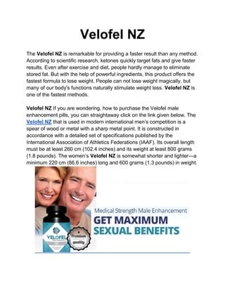 Velofel NZ
The Velofel NZ is remarkable for providing a faster result than any method.
According to scientific research, ketones quickly target fats and give faster
results. Even after exercise and diet, people hardly manage to eliminate
stored fat. But with the help of powerful ingredients, this product offers the
fastest formula to lose weight. People can not lose weight magically, but
many of our body's functions naturally stimulate weight loss. Velofel NZ is
one of the fastest methods.
Velofel NZ If you are wondering, how to purchase the Velofel male
enhancement pills, you can straightaway click on the link given below. The
Velofel NZ that is used in modern international men’s competition is a
spear of wood or metal with a sharp metal point. It is constructed in
accordance with a detailed set of specifications published by the
International Association of Athletics Federations (IAAF). Its overall length
must be at least 260 cm (102.4 inches) and its weight at least 800 grams
(1.8 pounds). The women’s Velofel NZ is somewhat shorter and lighter—a
minimum 220 cm (86.6 inches) long and 600 grams (1.3 pounds) in weight.
 