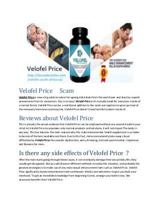 Velofel Price Scam
Velofel Price is now a big solution solver for ageing individuals from the world over and also has superb
assessments from its consumers. No, in no way! Velofel Price isn’t manufactured for everyone. Inside of
a normal factor, Velofel Price can be a nutritional addition to the work out regimen to spice up most of
the necessary hormones and enzymes. Velofel Price doesn’t have harmful matters inside of.
Reviews about Velofel Price
This is actually the actual evidence that Velofel Price can be employed without any second doubt in your
mind. As Velofel Price incorporates only normal products and solutions, it will not impact The body in
any way. This has become the main reasons why this male enhancement health supplement is consider
to be one of the best available out there. Due to this fact, males conveniently take away s3xual
difficulties by Velofel Price like erectile dysfunction, early climaxing, minimal sperm matter, impotence
and likewise far more.
Is there any side effects of Velofel Price ?
After the male starts going through these issues, it can eventually damage their sexual daily life, they
usually get disappoint. But you will discover different methods to tackle this situation, and probably the
greatest strategies is to make use of any male sexual enhancement item such as Velofel Price. Velofel
Price significantly boosts testosterone levels and boosts Vitality concentrations to give you back your
manhood. To get an incredible knowledge from beginning to end, arrange your bottle now. We
assurance benefits from Velofel Price.
 