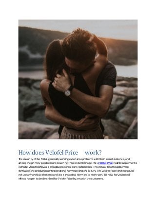 How does Velofel Price work?
The majority of the Males generally working experience problems with their sexual existence, and
among the primary good reasons powering This can be their age. This Velofel Price health supplement is
extremely trustworthy as a consequence of its pure components. This natural health supplement
stimulates the production of testosterone hormonal brokers in guys. The Velofel Price for men would
not use any artificial elements and it is a great deal Harmless to work with. Till now, no Unwanted
effects happen to be described for Velofel Price by any with the customers.
 