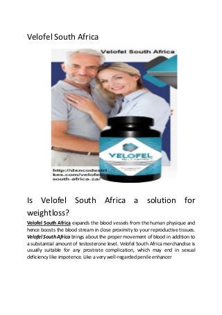 Velofel South Africa
Is Velofel South Africa a solution for
weightloss?
Velofel South Africa expands the blood vessels from the human physique and
hence boosts the blood stream in close proximity to your reproductive tissues.
Velofel South Africa brings about the proper movement of blood in addition to
a substantial amount of testosterone level. Velofel South Africa merchandise is
usually suitable for any prostrate complication, which may end in sexual
deficiency like impotence. Like a very well-regarded penile enhancer
 