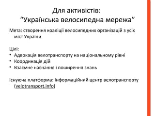 Для активістів: 
“Українська велосипедна мережа” 
Мета: створення коаліції велосипедних організацій з усіх 
міст України 
Цілі: 
• Адвокація велотранспорту на національному рівні 
• Координація дій 
• Взаємне навчання і поширення знань 
Існуюча платформа: Інформаційний центр велотранспорту 
(velotransport.info) 
 