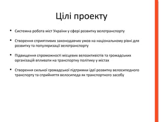 Цілі проекту 
 Системна робота міст України у сфері розвитку велотранспорту 
 Створення сприятливих законодавчих умов на національному рівні для 
розвитку та популяризації велотранспорту 
 Підвищення спроможності місцевих велоактивістів та громадських 
організацій впливати на транспортну політику у містах 
 Створення сильної громадської підтримки ідеї розвитку велосипедного 
транспорту та сприйняття велосипеда як транспортного засобу 
 