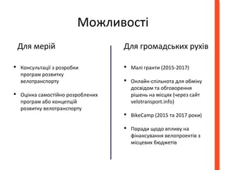 Можливості 
Для мерій Для громадських рухів 
 Консультації з розробки 
програм розвитку 
велотранспорту 
 Оцінка самостійно розроблених 
програм або концепцій 
розвитку велотранспорту 
 Малі гранти (2015-2017) 
 Онлайн-спільнота для обміну 
досвідом та обговорення 
рішень на місцях (через сайт 
velotransport.info) 
 BikeCamp (2015 та 2017 роки) 
 Поради щодо впливу на 
фінансування велопроектів з 
місцевих бюджетів 
 