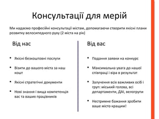 Консультації для мерій 
Ми надаємо професійні консультації містам, допомагаючи створити якісні плани 
розвитку велосипедного руху (2 міста на рік) 
Від нас Від вас 
 Якісні безкоштовні послуги 
 Візити до вашого міста за наш 
кошт 
 Якісні стратегічні документи 
 Нові знання і вища компетенція 
вас та ваших працівників 
 Подання заявки на конкурс 
 Максимальна увага до нашої 
співпраці і віра в результат 
 Залучення всіх важливих осіб і 
груп: міський голова, всі 
департаменти, ДАІ, велогрупи 
 Нестримне бажання зробити 
ваше місто кращим! 
 