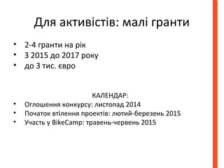 Для активістів: малі гранти 
• 2-4 гранти на рік 
• З 2015 до 2017 року 
• до 3 тис. євро 
КАЛЕНДАР: 
• Оглошення конкурсу: листопад 2014 
• Початок втілення проектiв: лютий-березень 2015 
• Участь у BikeCamp: травень-червень 2015 
 