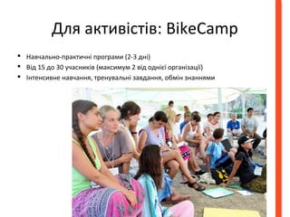 Для активістів: BikeCamp 
 Навчально-практичні програми (2-3 днi) 
 Від 15 до 30 учасників (максимум 2 від однієї організації) 
 Інтенсивне навчання, тренувальні завдання, обмін знаннями 
 