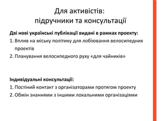 Для активістів: 
підручники та консультації 
Дві нові українські публікації видані в рамках проекту: 
1. Вплив на міську політику для лобіювання велосипедних 
проектів 
2. Планування велосипедного руху «для чайників» 
Індивідуальні консультації: 
1. Постіний контакт з органiзаторами протягом проекту 
2. Обмін знаннями з іншими локальними організаціями 
 