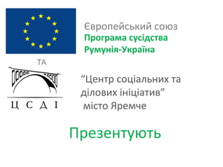 Європейський союз
      Програма сусідства
      Румунія-Україна
ТА

      “Центр соціальних та
      ділових ініціатив”
       місто Яремче

     Презентують
 