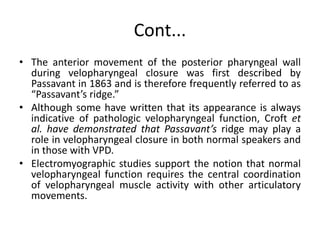 Cont...
• The anterior movement of the posterior pharyngeal wall
during velopharyngeal closure was first described by
Passavant in 1863 and is therefore frequently referred to as
“Passavant’s ridge.”
• Although some have written that its appearance is always
indicative of pathologic velopharyngeal function, Croft et
al. have demonstrated that Passavant’s ridge may play a
role in velopharyngeal closure in both normal speakers and
in those with VPD.
• Electromyographic studies support the notion that normal
velopharyngeal function requires the central coordination
of velopharyngeal muscle activity with other articulatory
movements.
 