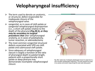 Velopharyngeal insufficiency
 The term used to denote an anatomic,
or structural, defect responsible for
inadequate closure of the
velopharyngeal valve.
 congenital, as in cases of cleft palate or
congenital velopharyngeal disproportion
(i.e., a short soft palate relative to the
depth of the pharynx) (Fig.28.5), or they
may be secondary to surgical
procedures that alter velopharyngeal
anatomy, as in cases of palatoplasty,
tumor resection, or adenoidectomy.
 The most common congenital structural
defects associated with VPD are cleft
palate and submucosal cleft palate.
 Since adequacy of velopharyngeal
closure is largely a function of the ratio
of pharyngeal depth to palatal length,
patients with a proportionally short
palate or deep pharynx may
demonstrate incomplete velopharyngeal
closure
 