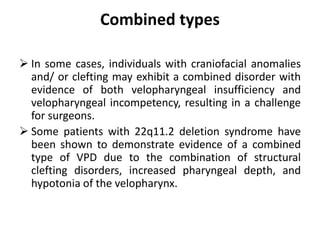 Combined types
 In some cases, individuals with craniofacial anomalies
and/ or clefting may exhibit a combined disorder with
evidence of both velopharyngeal insufficiency and
velopharyngeal incompetency, resulting in a challenge
for surgeons.
 Some patients with 22q11.2 deletion syndrome have
been shown to demonstrate evidence of a combined
type of VPD due to the combination of structural
clefting disorders, increased pharyngeal depth, and
hypotonia of the velopharynx.
 