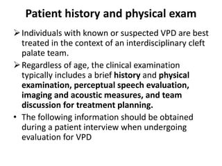 Patient history and physical exam
Individuals with known or suspected VPD are best
treated in the context of an interdisciplinary cleft
palate team.
Regardless of age, the clinical examination
typically includes a brief history and physical
examination, perceptual speech evaluation,
imaging and acoustic measures, and team
discussion for treatment planning.
• The following information should be obtained
during a patient interview when undergoing
evaluation for VPD
 