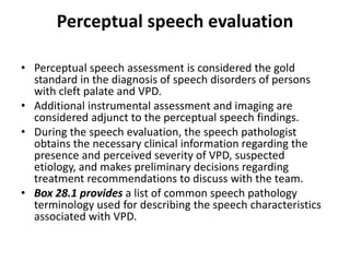 Perceptual speech evaluation
• Perceptual speech assessment is considered the gold
standard in the diagnosis of speech disorders of persons
with cleft palate and VPD.
• Additional instrumental assessment and imaging are
considered adjunct to the perceptual speech findings.
• During the speech evaluation, the speech pathologist
obtains the necessary clinical information regarding the
presence and perceived severity of VPD, suspected
etiology, and makes preliminary decisions regarding
treatment recommendations to discuss with the team.
• Box 28.1 provides a list of common speech pathology
terminology used for describing the speech characteristics
associated with VPD.
 