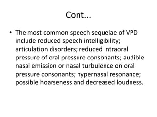 Cont...
• The most common speech sequelae of VPD
include reduced speech intelligibility;
articulation disorders; reduced intraoral
pressure of oral pressure consonants; audible
nasal emission or nasal turbulence on oral
pressure consonants; hypernasal resonance;
possible hoarseness and decreased loudness.
 