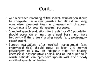 Cont...
• Audio or video recording of the speech examination should
be completed whenever possible for clinical archiving,
comparison pre–post treatment, assessment of speech
outcome, and for potential research purposes.
• Standard speech evaluations for the cleft or VPD population
should occur on at least an annual basis, and more
frequently if there are changing needs (e.g., postsurgery,
posttherapy).
• Speech evaluations after surgical management (e.g.,
pharyngeal flap) should occur at least 3–6 months
postsurgery to allow for adequate time for healing,
decrease in postoperative edema, and an initial period in
which patients can “practice” speech with their newly
modified speech mechanism.
 